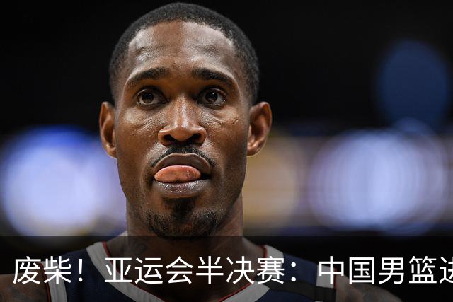废柴！亚运会半决赛：中国男篮进攻断电 半场30-49落后日本男篮