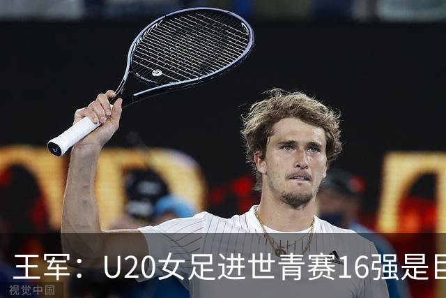 王军：U20女足进世青赛16强是巨大进步，若备战周期更长会更好